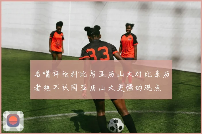 名嘴评论科比与亚历山大对比亲历者绝不认同亚历山大更强的观点