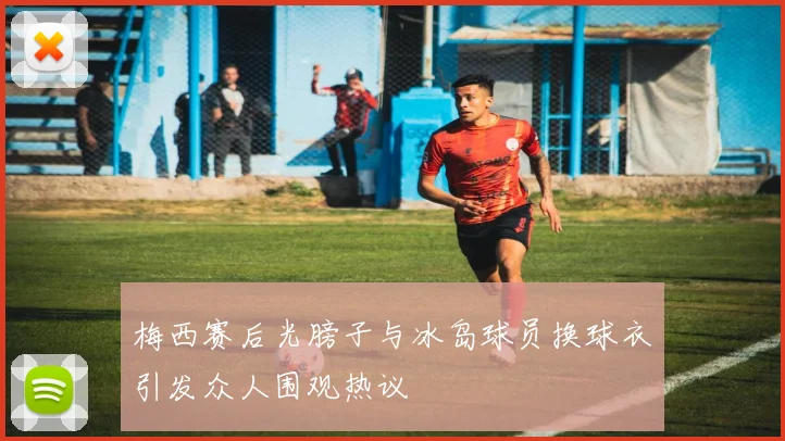 梅西赛后光膀子与冰岛球员换球衣引发众人围观热议