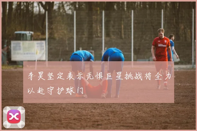 李昊坚定表示无惧巨星挑战将全力以赴守护球门