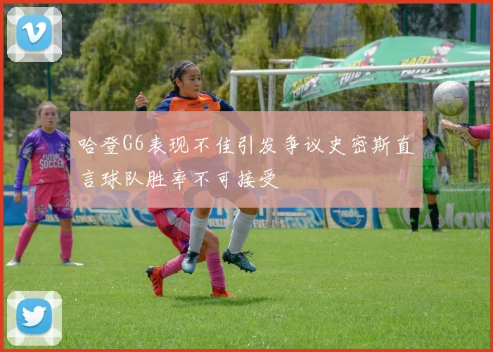 哈登G6表现不佳引发争议史密斯直言球队胜率不可接受