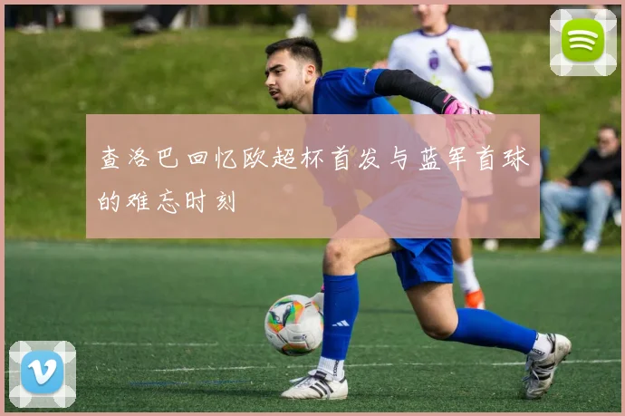 查洛巴回忆欧超杯首发与蓝军首球的难忘时刻