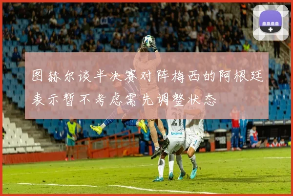 图赫尔谈半决赛对阵梅西的阿根廷表示暂不考虑需先调整状态
