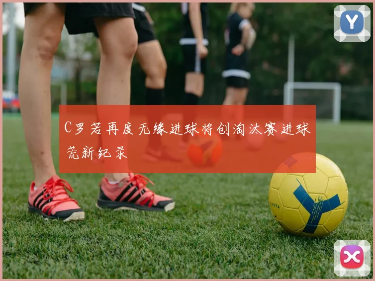 C罗若再度无缘进球将创淘汰赛进球荒新纪录