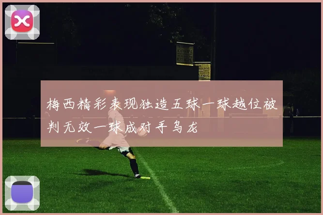 梅西精彩表现独造五球一球越位被判无效一球成对手乌龙