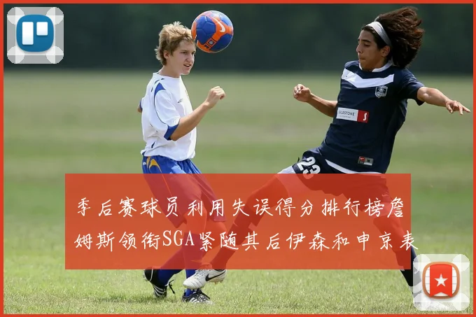 季后赛球员利用失误得分排行榜詹姆斯领衔SGA紧随其后伊森和申京表现不俗