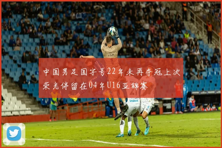 中国男足国字号22年未再夺冠上次荣光停留在04年U16亚锦赛