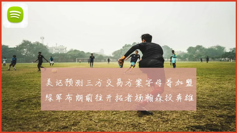美记预测三方交易方案字母哥加盟绿军布朗前往开拓者杨瀚森投奔雄鹿