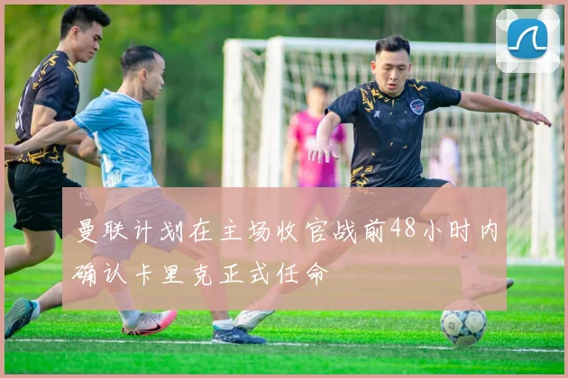 曼联计划在主场收官战前48小时内确认卡里克正式任命