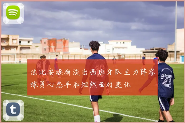法比安逐渐淡出西班牙队主力阵容球员心态平和坦然面对变化
